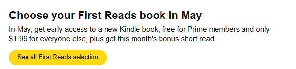Choose your First Reads book in May In May, get early access to a new Kindle book, free for Prime members and only $1.99 for everyone else, plus get this month's bonus short read.